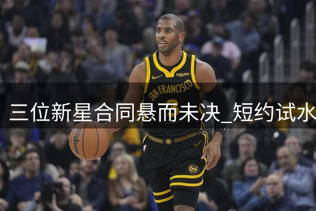 三位新星合同悬而未决 短约试水或成双刃剑