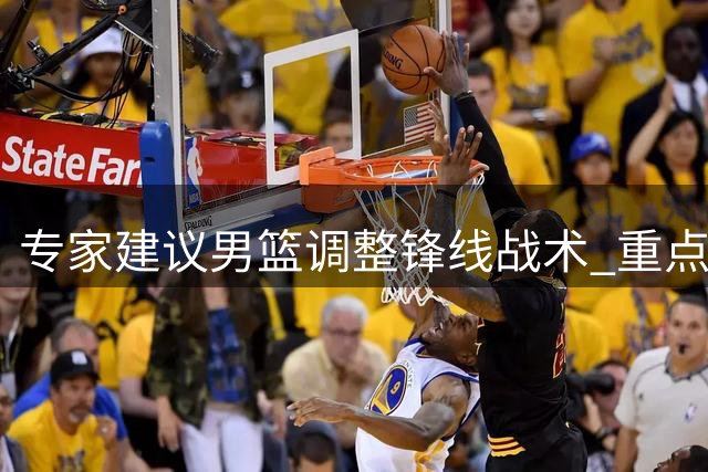 专家建议男篮调整锋线战术 重点发挥王俊杰杨瀚森优势