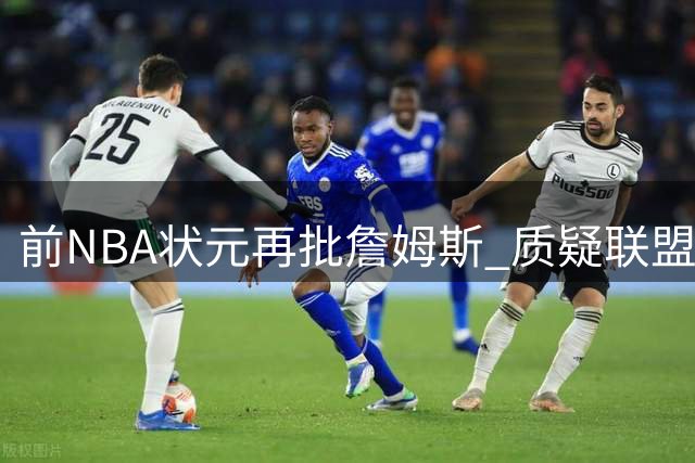 前NBA状元再批詹姆斯 质疑联盟赛程偏袒与诈伤行为