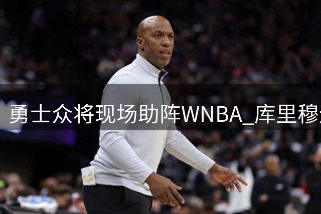 勇士众将现场助阵WNBA 库里穆迪现身观赛