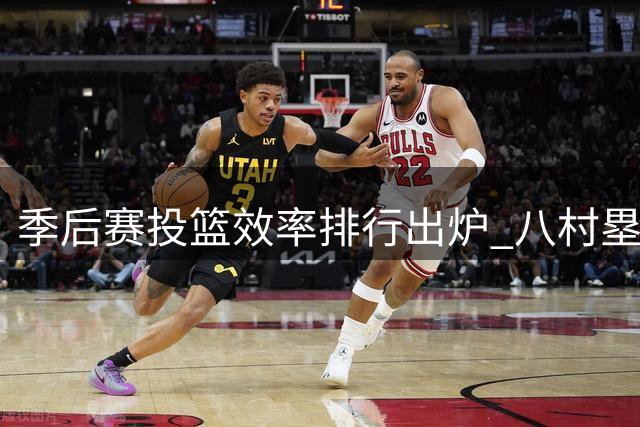 季后赛投篮效率排行出炉 八村塁领跑全联盟