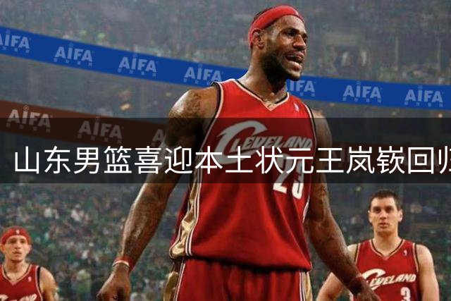 山东男篮喜迎本土状元王岚嵚回归
