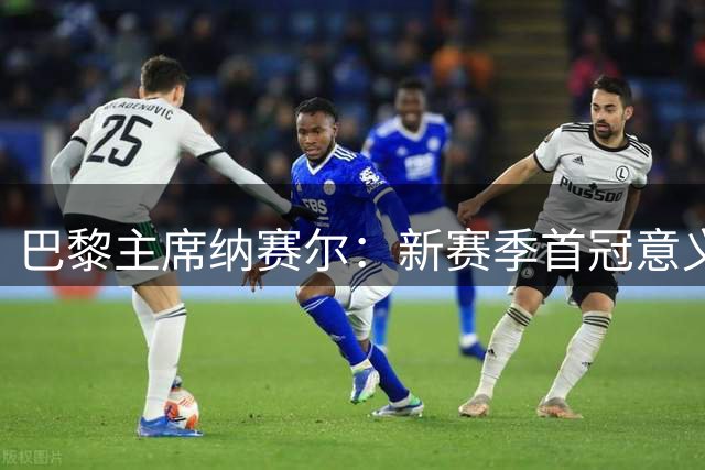 巴黎主席纳赛尔：新赛季首冠意义重大 欧冠目标需循序渐进