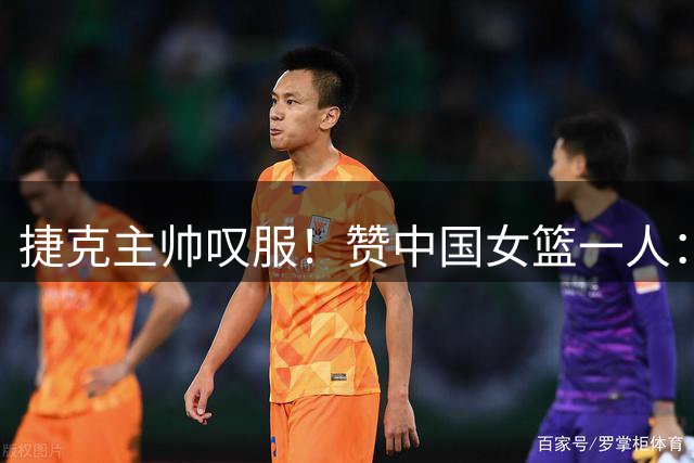 捷克主帅叹服！赞中国女篮一人：她靠大心脏击败我们