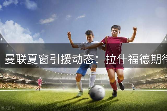 曼联夏窗引援动态：拉什福德期待与卡里克合作 萨利纳斯进入视野
