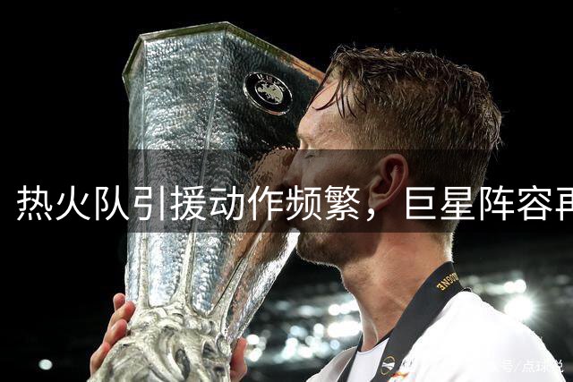 热火队引援动作频繁，巨星阵容再升级