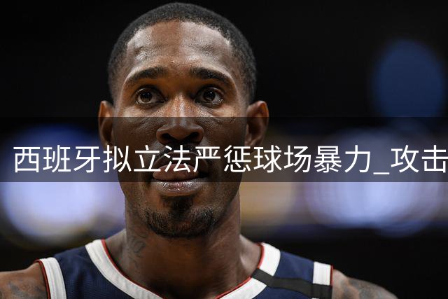西班牙拟立法严惩球场暴力 攻击裁判最高可判3年